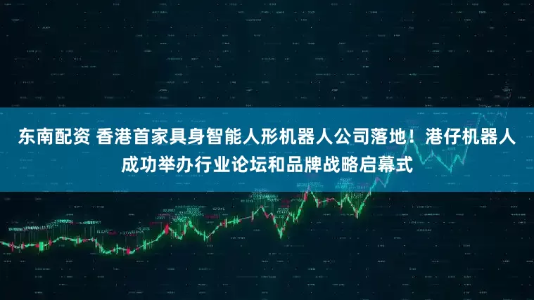 东南配资 香港首家具身智能人形机器人公司落地！港仔机器人成功举办行业论坛和品牌战略启幕式