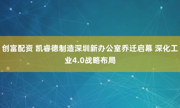 创富配资 凯睿德制造深圳新办公室乔迁启幕 深化工业4.0战略布局
