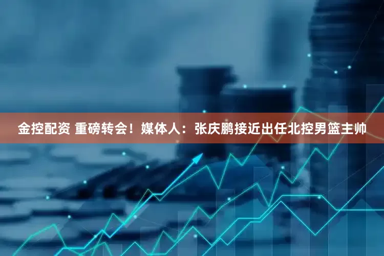 金控配资 重磅转会！媒体人：张庆鹏接近出任北控男篮主帅