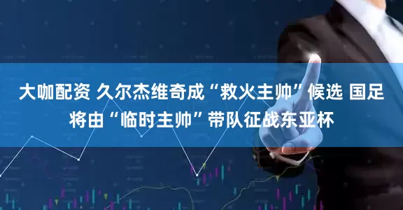 大咖配资 久尔杰维奇成“救火主帅”候选 国足将由“临时主帅”带队征战东亚杯