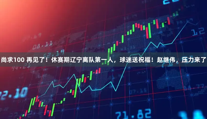 尚求100 再见了！休赛期辽宁离队第一人，球迷送祝福！赵继伟，压力来了