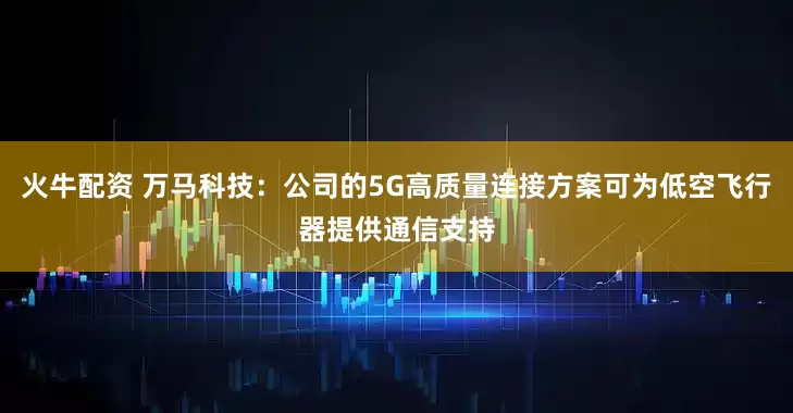 火牛配资 万马科技：公司的5G高质量连接方案可为低空飞行器提供通信支持