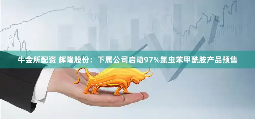 牛金所配资 辉隆股份：下属公司启动97%氯虫苯甲酰胺产品预售