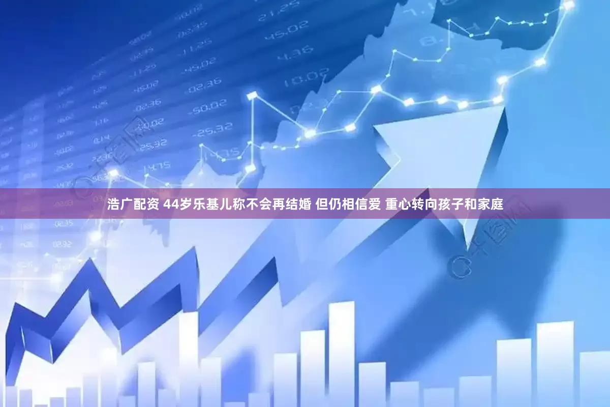 浩广配资 44岁乐基儿称不会再结婚 但仍相信爱 重心转向孩子和家庭