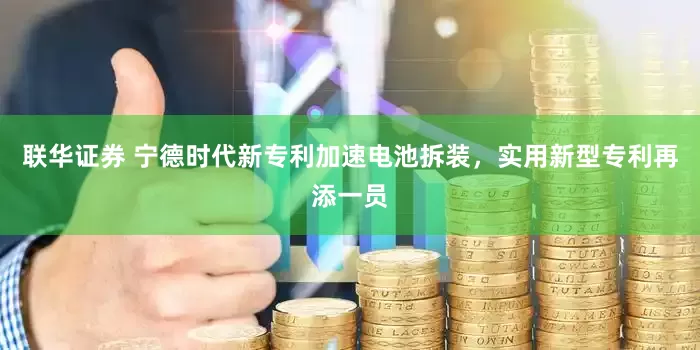 联华证券 宁德时代新专利加速电池拆装，实用新型专利再添一员