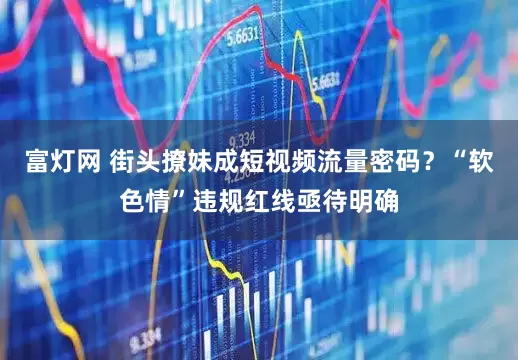 富灯网 街头撩妹成短视频流量密码？“软色情”违规红线亟待明确