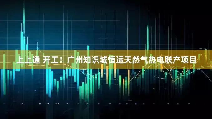 上上通 开工！广州知识城恒运天然气热电联产项目