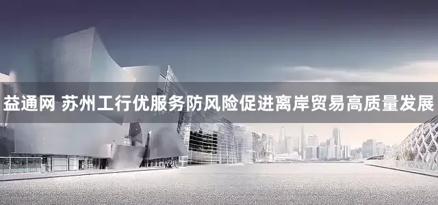 益通网 苏州工行优服务防风险促进离岸贸易高质量发展