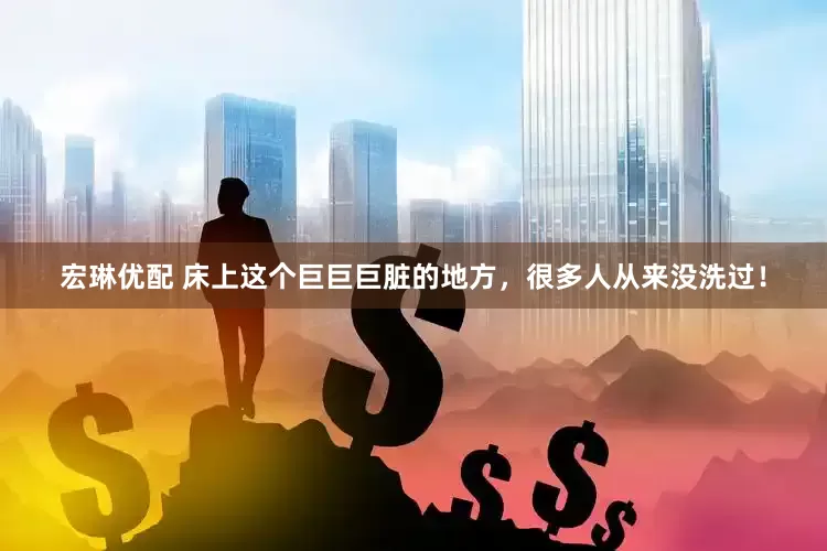 宏琳优配 床上这个巨巨巨脏的地方，很多人从来没洗过！