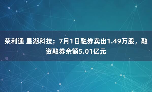 荣利通 星湖科技：7月1日融券卖出1.49万股，融资融券余额5.01亿元