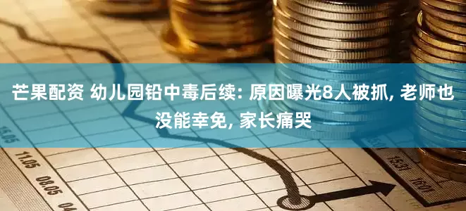 芒果配资 幼儿园铅中毒后续: 原因曝光8人被抓, 老师也没能幸免, 家长痛哭