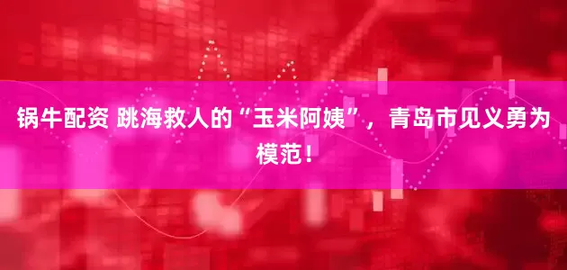 锅牛配资 跳海救人的“玉米阿姨”，青岛市见义勇为模范！
