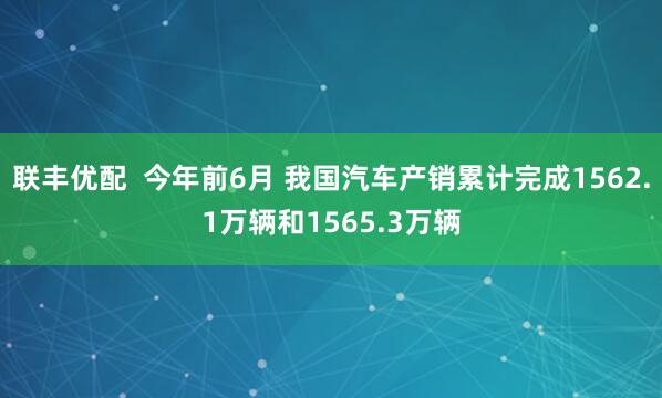 联丰优配  今年前6月 我国汽车产销累计完成1562.1万辆和1565.3万辆