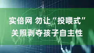 实倍网 勿让“投喂式”关照剥夺孩子自主性