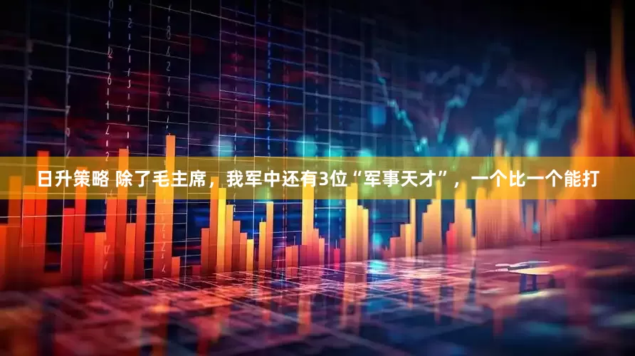 日升策略 除了毛主席，我军中还有3位“军事天才”，一个比一个能打