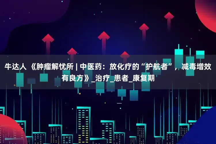 牛达人 《肿瘤解忧所 | 中医药：放化疗的“护航者”，减毒增效有良方》_治疗_患者_康复期