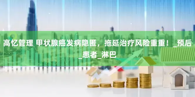 高忆管理 甲状腺癌发病隐匿，拖延治疗风险重重！_预后_患者_淋巴