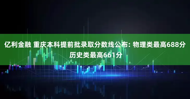 亿利金融 重庆本科提前批录取分数线公布: 物理类最高688分 历史类最高661分