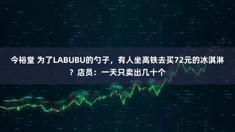 今裕堂 为了LABUBU的勺子，有人坐高铁去买72元的冰淇淋？店员：一天只卖出几十个