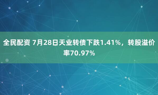 全民配资 7月28日天业转债下跌1.41%，转股溢价率70.97%