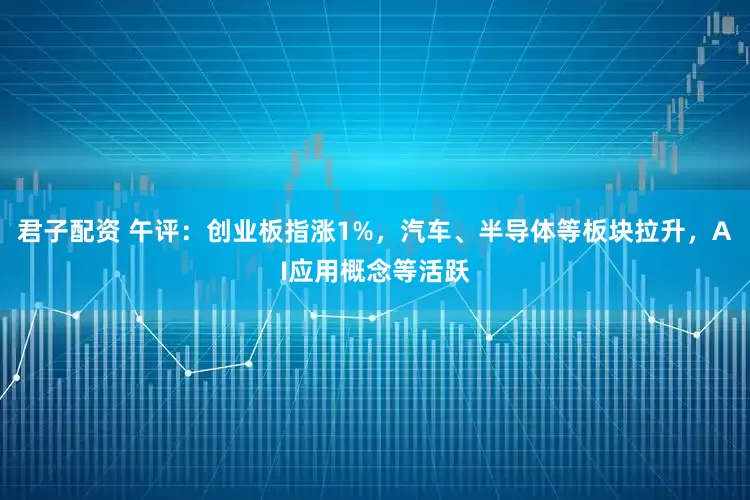 君子配资 午评:创业板指涨1%,汽车、半导体等板块拉升,AI应用概念等活跃