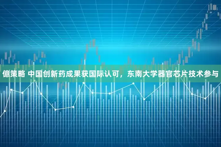 億策略 中国创新药成果获国际认可，东南大学器官芯片技术参与