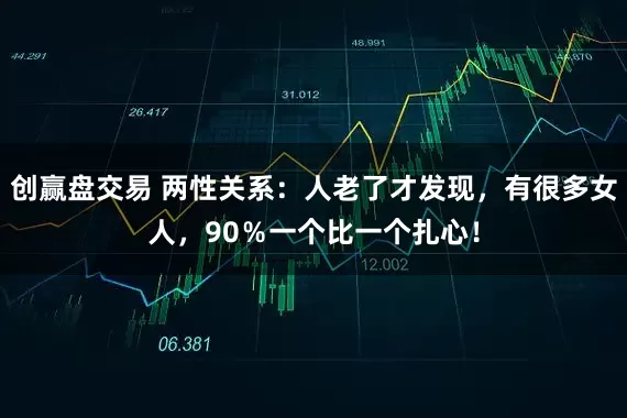 创赢盘交易 两性关系：人老了才发现，有很多女人，90％一个比一个扎心！
