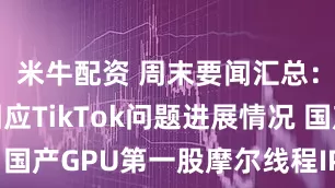 米牛配资 周末要闻汇总:商务部回应TikTok问题进展情况 国产GPU第一股摩尔线程IPO下周上会