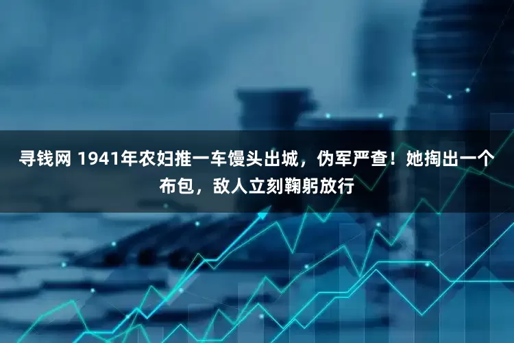 寻钱网 1941年农妇推一车馒头出城，伪军严查！她掏出一个布包，敌人立刻鞠躬放行