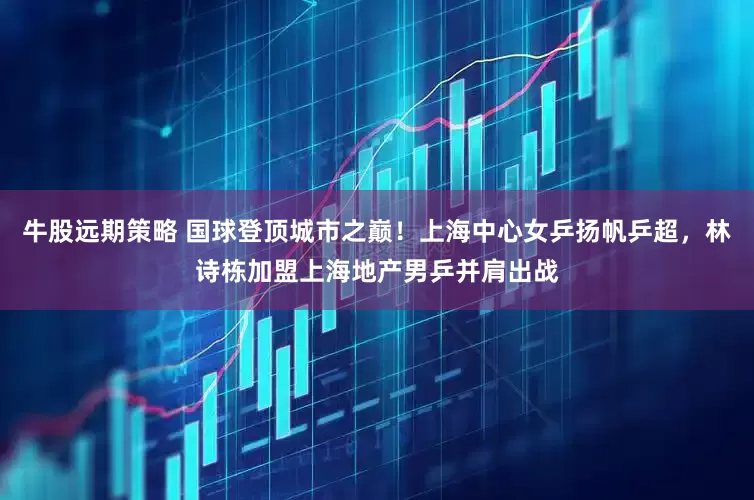 牛股远期策略 国球登顶城市之巅！上海中心女乒扬帆乒超，林诗栋加盟上海地产男乒并肩出战
