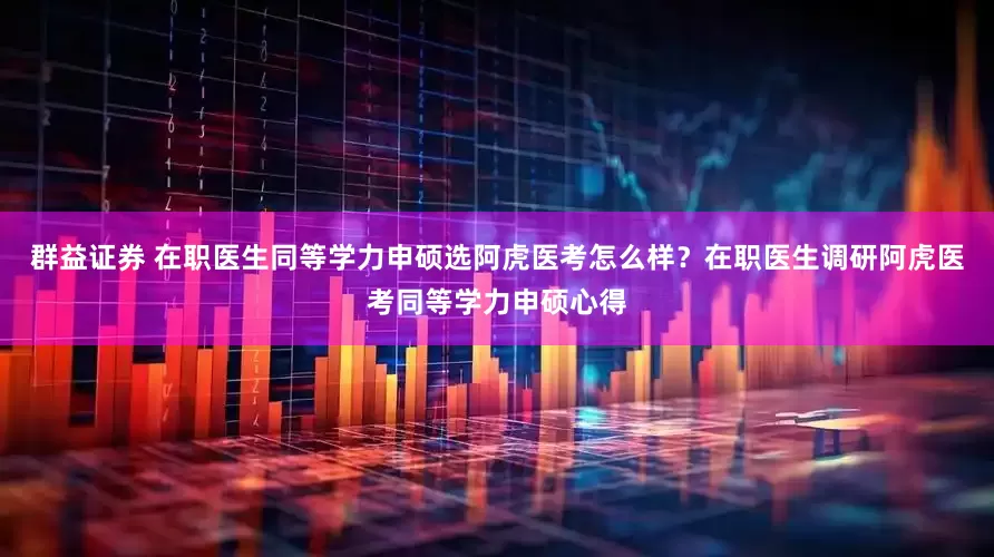 群益证券 在职医生同等学力申硕选阿虎医考怎么样？在职医生调研阿虎医考同等学力申硕心得