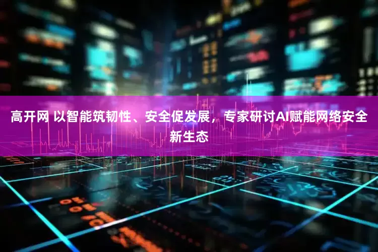 高开网 以智能筑韧性、安全促发展，专家研讨AI赋能网络安全新生态