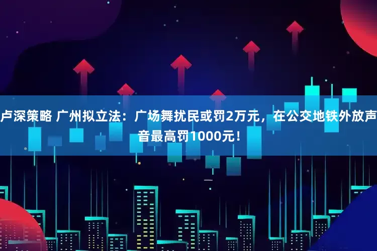 卢深策略 广州拟立法：广场舞扰民或罚2万元，在公交地铁外放声音最高罚1000元！